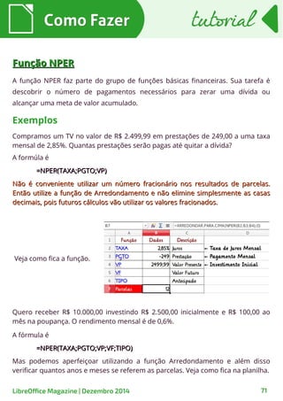 Como FazerComo Fazer tutorialtutorial
LibreOffice Magazine | Dezembro 2014 71
Função NPERFunção NPER
A função NPER faz parte do grupo de funções básicas financeiras. Sua tarefa é
descobrir o número de pagamentos necessários para zerar uma dívida ou
alcançar uma meta de valor acumulado.
Compramos um TV no valor de R$ 2.499,99 em prestações de 249,00 a uma taxa
mensal de 2,85%. Quantas prestações serão pagas até quitar a dívida?
Exemplos
A formúla é
=NPER(TAXA;PGTO;VP)=NPER(TAXA;PGTO;VP)
Não é conveniente utilizar um número fracionário nos resultados de parcelas.Não é conveniente utilizar um número fracionário nos resultados de parcelas.
Então utilize a função de Arredondamento e não elimine simplesmente as casasEntão utilize a função de Arredondamento e não elimine simplesmente as casas
decimais, pois futuros cálculos vão utilizar os valores fracionados.decimais, pois futuros cálculos vão utilizar os valores fracionados.
Veja como fica a função.
Quero receber R$ 10.000,00 investindo R$ 2.500,00 inicialmente e R$ 100,00 ao
mês na poupança. O rendimento mensal é de 0,6%.
A fórmula é
=NPER(TAXA;PGTO;VP;VF;TIPO)=NPER(TAXA;PGTO;VP;VF;TIPO)
Mas podemos aperfeiçoar utilizando a função Arredondamento e além disso
verificar quantos anos e meses se referem as parcelas. Veja como fica na planilha.
 