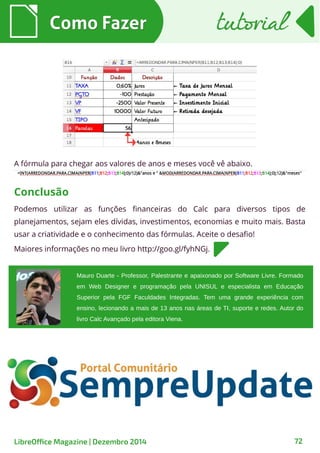 Como FazerComo Fazer tutorialtutorial
72
A fórmula para chegar aos valores de anos e meses você vê abaixo.
Mauro Duarte - Professor, Palestrante e apaixonado por Software Livre. Formado
em Web Designer e programação pela UNISUL e especialista em Educação
Superior pela FGF Faculdades Integradas. Tem uma grande experiência com
ensino, lecionando a mais de 13 anos nas áreas de TI, suporte e redes. Autor do
livro Calc Avançado pela editora Viena.
Podemos utilizar as funções financeiras do Calc para diversos tipos de
planejamentos, sejam eles dívidas, investimentos, economias e muito mais. Basta
usar a criatividade e o conhecimento das fórmulas. Aceite o desafio!
Maiores informações no meu livro http://goo.gl/fyhNGj.
Conclusão
LibreOffice Magazine | Dezembro 2014
 
