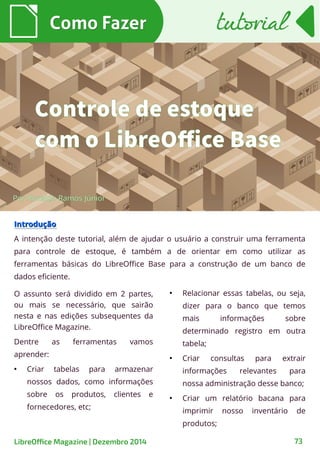 O assunto será dividido em 2 partes,
ou mais se necessário, que sairão
nesta e nas edições subsequentes da
LibreOffice Magazine.
Dentre as ferramentas vamos
aprender:
●
Criar tabelas para armazenar
nossos dados, como informações
sobre os produtos, clientes e
fornecedores, etc;
Como FazerComo Fazer
●
Relacionar essas tabelas, ou seja,
dizer para o banco que temos
mais informações sobre
determinado registro em outra
tabela;
●
Criar consultas para extrair
informações relevantes para
nossa administração desse banco;
●
Criar um relatório bacana para
imprimir nosso inventário de
produtos;
tutorialtutorial
IntroduçãoIntrodução
A intenção deste tutorial, além de ajudar o usuário a construir uma ferramenta
para controle de estoque, é também a de orientar em como utilizar as
ferramentas básicas do LibreOffice Base para a construção de um banco de
dados eficiente.
Por Ronaldo Ramos Júnior
Controle de estoque
com o LibreOffice Base
LibreOffice Magazine | Dezembro 2014 73
 