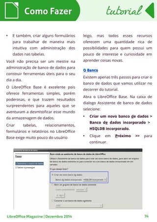 ●
E também, criar alguns formulários
para trabalhar de maneira mais
intuitiva com administração dos
dados nas tabelas.
Você não precisa ser um mestre na
administração de banco de dados para
construir ferramentas úteis para o seu
dia a dia.
O LibreOffice Base é excelente pois
oferece ferramentas simples, porém
poderosas, e que trazem resultados
surpreendentes para aqueles que se
aventuram a desmistificar esse mundo
da armazenagem de dados.
Criar tabelas, relacionamentos,
formulários e relatórios no LibreOffice
Base exige muito pouco do usuário
leigo, mas todos esses recursos
oferecem uma quantidade rica de
possibilidades para quem possui um
pouco de interesse e curiosidade em
aprender coisas novas.
O BancoO Banco
Existem apenas três passos para criar o
banco de dados que vamos utilizar no
decorrer do tutorial.
Abra o LibreOffice Base. Na caixa de
dialogo Assistente de banco de dados
selecione:
●
Criar um novo banco de dados >
Banco de dados incorporado >
HSQLDB incorporado.
●
Clique em Próximo >> para
continuar.
Como FazerComo Fazer tutorialtutorial
LibreOffice Magazine | Dezembro 2014 74
 