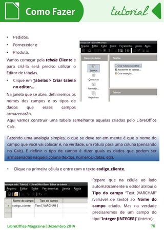 ●
Pedidos,
●
Fornecedor e
●
Produto.
Vamos começar pela tabela Cliente e
para criá-la será preciso utilizar o
Editor de tabelas.
●
Clique em Tabelas > Criar tabela
no editor...
Na janela que se abre, definiremos os
nomes dos campos e os tipos de
dados que esses campos
armazenarão.
●
Clique na primeira célula e entre com o texto codigo_cliente.
Aqui vamos construir uma tabela semelhante aquelas criadas pelo LibreOffice
Calc.
Como FazerComo Fazer
Fazendo uma analogia simples, o que se deve ter em mente é que o nome do
campo que você vai colocar é, na verdade, um rótulo para uma coluna (pensando
no Calc). E definir o tipo de campo é dizer quais os dados que podem ser
armazenados naquela coluna (textos, números, datas, etc).
Repare que na célula ao lado
automaticamente o editor atribui o
Tipo do campo “Text [VARCHAR”
(variável de texto) ao Nome do
campo criado. Mas na verdade
precisaremos de um campo do
tipo “Integer [INTEGER]” (inteiro).
tutorialtutorial
LibreOffice Magazine | Dezembro 2014 76
 