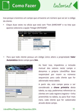 Isso porque criaremos um campo que armazene um número que vai ser o código
do cliente.
●
Clique duas vezes na célula que está com “Text [VARCHAR” e na lista que
aparece selecione a opção “Integer [INTEGER]”.
●
Para que todo cliente possua um código único altere a propriedade Valor
Automático deste campo para Sim.
Como FazerComo Fazer
Ao fazer isso, impedimos a inclusão
manual dos valores neste campo e
deixamos o próprio LibreOffice Base
responsável por inserir os números
sequenciais para cada cliente que for
adicionado nesta tabela.
A partir dai, este campo passa a ser
considerado a chave primária desta
tabela, ou seja, poderemos referenciar os
clientes em cada registro (registro = linha
preenchida na tabela, ou para ficar mais
claro, cada cliente que for cadastrado)
através deste campo.
tutorialtutorial
LibreOffice Magazine | Dezembro 2014 77
 