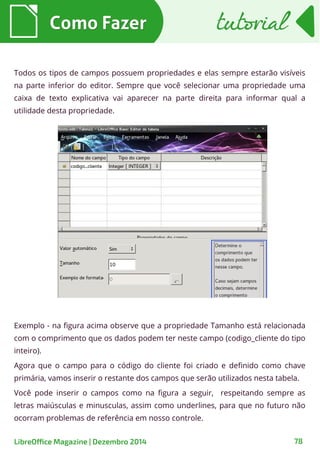 Todos os tipos de campos possuem propriedades e elas sempre estarão visíveis
na parte inferior do editor. Sempre que você selecionar uma propriedade uma
caixa de texto explicativa vai aparecer na parte direita para informar qual a
utilidade desta propriedade.
Como FazerComo Fazer
Exemplo - na figura acima observe que a propriedade Tamanho está relacionada
com o comprimento que os dados podem ter neste campo (codigo_cliente do tipo
inteiro).
Agora que o campo para o código do cliente foi criado e definido como chave
primária, vamos inserir o restante dos campos que serão utilizados nesta tabela.
Você pode inserir o campos como na figura a seguir, respeitando sempre as
letras maiúsculas e minusculas, assim como underlines, para que no futuro não
ocorram problemas de referência em nosso controle.
tutorialtutorial
LibreOffice Magazine | Dezembro 2014 78
 