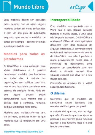 LibreOffice Magazine | Dezembro 2014 8
Mundo LibreMundo Libre artigoartigo
Seus modelos devem ser operados
pelas pessoas que os usam. Alguns
modelos podem ser muito sofisticados
e com um alto grau de automação
enquanto que outros – modelos de
cartas por exemplo - devem ser o mais
simples possível de usar.
Criar modelos interoperáveis com o
Word não é fácil. Requer bastante
trabalho e muitos testes. E uma coisa
não se pode esquecer. O LibreOffice e
o Microsoft Office são duas aplicações
diferentes com dois formatos de
arquivos diferentes. A conversão entre
os dois está melhorando a cada versão
do LibreOffice, mas não é perfeita e
muito provavelmente nunca será. A
conversão de documentos deve
portanto ser considerada com um
desvio a situação normal. Uma
situação especial que deve ter o seu
devido cuidado.
Conversão de arquivos ida e volta?
Esqueça. Não funciona.
Modelos para todas asModelos para todas as
plataformasplataformas
O LibreOffice é uma aplicação para
várias plataformas e é possível
desenvolver modelos que funcionam
em todas elas. A maioria das
organizações tem políticas para isso,
mas é uma boa ideia considerar este
assunto de qualquer forma. Pode ser
que alguns poucos sejam
computadores Mac mesmo que a
política diga o contrário. Portanto,
dedique um tempo neste tema.
Modelos para multiplataformas tem,
via de regra, qualidade maior do que
modelos que só funcionam em uma
delas.
InteroperabilidadeInteroperabilidade
O dilemaO dilema
Queremos que os modelos do
LibreOffice sejam idênticos aos
modelos do Word, pixel por pixel?
A maioria dirá que sim, mas eu digo
que não. Concordo que isso ajuda as
pessoas a entenderem como funciona
quando o que funciona hoje é o que
funcionava ontem.
 
