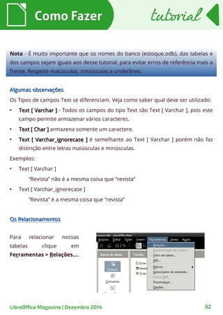 Os RelacionamentosOs Relacionamentos
Algumas observaçõesAlgumas observações
Os Tipos de campos Text se diferenciam. Veja como saber qual deve ser utilizado:
●
Text [ Varchar ]Text [ Varchar ] - Todos os campos do tipo Text são Text [ Varchar ], pois este
campo permite armazenar vários caracteres.
●
Text [ Char ]Text [ Char ] armazena somente um caractere.
●
Text [ Varchar_ignorecase ]Text [ Varchar_ignorecase ] é semelhante ao Text [ Varchar ] porém não faz
distinção entre letras maiúsculas e minúsculas.
Exemplos:
●
Text [ Varchar ]
“Revista” não é a mesma coisa que “revista”
●
Text [ Varchar_ignorecase ]
“Revista” é a mesma coisa que “revista”
Como FazerComo Fazer
Nota - É muito importante que os nomes do banco (estoque.odb), das tabelas e
dos campos sejam iguais aos desse tutorial, para evitar erros de referência mais a
frente. Respeite maiúsculas, minúsculas e underlines.
tutorialtutorial
Para relacionar nossas
tabelas clique em
Ferramentas > Relações....
LibreOffice Magazine | Dezembro 2014 82
 