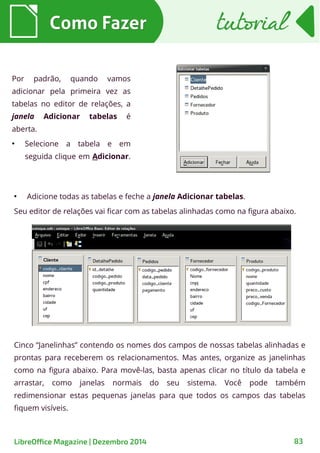Cinco “Janelinhas” contendo os nomes dos campos de nossas tabelas alinhadas e
prontas para receberem os relacionamentos. Mas antes, organize as janelinhas
como na figura abaixo. Para movê-las, basta apenas clicar no título da tabela e
arrastar, como janelas normais do seu sistema. Você pode também
redimensionar estas pequenas janelas para que todos os campos das tabelas
fiquem visíveis.
Como FazerComo Fazer
●
Adicione todas as tabelas e feche a janela Adicionar tabelas.
Seu editor de relações vai ficar com as tabelas alinhadas como na figura abaixo.
tutorialtutorial
Por padrão, quando vamos
adicionar pela primeira vez as
tabelas no editor de relações, a
janela Adicionar tabelas é
aberta.
●
Selecione a tabela e em
seguida clique em Adicionar.
LibreOffice Magazine | Dezembro 2014 83
 