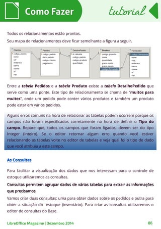 Todos os relacionamentos estão prontos.
Seu mapa de relacionamentos deve ficar semelhante a figura a seguir.
Entre a tabela Pedidos e a tabela Produto existe a tabela DetalhePedido que
serve como uma ponte. Este tipo de relacionamento se chama de “muitos para
muitos”, onde um pedido pode conter vários produtos e também um produto
pode estar em vários pedidos.
Como FazerComo Fazer
Alguns erros comuns na hora de relacionar as tabelas podem ocorrem porque os
campos não foram especificados corretamente na hora de definir o Tipo do
campo. Repare que, todos os campos que foram ligados, devem ser do tipo
Integer (Inteiro). Se o editor retornar algum erro quando você estiver
relacionando as tabelas volte no editor de tabelas e veja qual foi o tipo de dado
que você atribuiu a este campo.
As ConsultasAs Consultas
Para facilitar a visualização dos dados que nos interessam para o controle de
estoque utilizaremos as consultas.
Consultas permitem agrupar dados de várias tabelas para extrair as informaçõesConsultas permitem agrupar dados de várias tabelas para extrair as informações
que precisamosque precisamos.
Vamos criar duas consultas: uma para obter dados sobre os pedidos e outra para
obter a situação do estoque (inventário). Para criar as consultas utilizaremos o
editor de consultas do Base.
tutorialtutorial
LibreOffice Magazine | Dezembro 2014 86
 