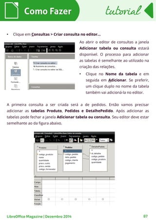 Como FazerComo Fazer
●
Clique em Consultas > Criar consulta no editor...
Ao abrir o editor de consultas a janela
Adicionar tabela ou consulta estará
disponível. O processo para adicionar
as tabelas é semelhante ao utilizado na
criação das relações.
●
Clique no Nome da tabela e em
seguida em Adicionar. Se preferir,
um clique duplo no nome da tabela
também vai adicioná-la no editor.
A primeira consulta a ser criada será a de pedidos. Então vamos precisar
adicionar as tabelas Produto, Pedidos e DetalhePedido. Após adicionar as
tabelas pode fechar a janela Adicionar tabela ou consulta. Seu editor deve estar
semelhante ao da figura abaixo.
tutorialtutorial
LibreOffice Magazine | Dezembro 2014 87
 
