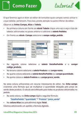 Como FazerComo Fazer
O que faremos agora é dizer ao editor de consultas quais campos vamos utilizar e
a que tabelas pertencem. Para isso, preste atenção na parte inferior do editor.
Observe as linhas Campo, Alias e Tabela.
●
Na primeira coluna em frente ao rótulo Tabela clique uma vez e veja a lista de
tabelas adicionadas no passo anterior e adicione a tabela Pedidos.
●
Em frente ao rótulo Campo selecione o campo codigo_pedido.
● Na segunda coluna selecione a tabela DetalhePedido e o campo
codigo_produto.
● Na terceira coluna selecione a tabela Produto e o campo nome.
● Na quarta coluna selecione a tabela DetalhePedido e o campo quantidade.
● Na quinta coluna a tabela Produto e o campo preco_venda.
Na sexta coluna utilizaremos um recurso interessante do editor. Na linha campo
criaremos uma fórmula que vai multiplicar a quantidade desejada pelo preço de
venda deste produto. O calculo será efetuado para todos os produtos adicionados no
pedido.
● Na sexta coluna, na linha campo digite a seguinte fórmula:
"DetalhePedido"."quantidade" * "Produto"."preco_venda""DetalhePedido"."quantidade" * "Produto"."preco_venda"
● Na coluna Alias (ou pseudônimo) digite Total.
Estamos adicionando um apelido a fórmula digitada.
tutorialtutorial
LibreOffice Magazine | Dezembro 2014 88
 