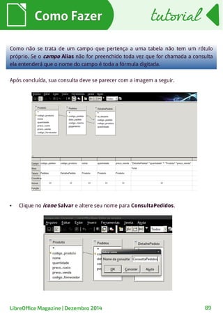 Como FazerComo Fazer
Como não se trata de um campo que pertença a uma tabela não tem um rótulo
próprio. Se o campo Alias não for preenchido toda vez que for chamada a consulta
ela entenderá que o nome do campo é toda a fórmula digitada.
Após concluída, sua consulta deve se parecer com a imagem a seguir.
● Clique no ícone Salvar e altere seu nome para ConsultaPedidos.
tutorialtutorial
LibreOffice Magazine | Dezembro 2014 89
 
