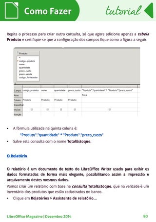 Como FazerComo Fazer
Repita o processo para criar outra consulta, só que agora adicione apenas a tabela
Produto e certifique-se que a configuração dos campos fique como a figura a seguir.
● A fórmula utilizada na quinta coluna é:
"Produto"."quantidade" * "Produto"."preco_custo""Produto"."quantidade" * "Produto"."preco_custo"
● Salve esta consulta com o nome TotalEstoque.
O RelatórioO Relatório
O relatório é um documento de texto do LibreOffice Writer usado para exibir osO relatório é um documento de texto do LibreOffice Writer usado para exibir os
dados formatados de forma mais elegante, possibilitando assim a impressão edados formatados de forma mais elegante, possibilitando assim a impressão e
arquivamento destes mesmos dadosarquivamento destes mesmos dados.
Vamos criar um relatório com base na consulta TotalEstoque, que na verdade é um
inventário dos produtos que estão cadastrados no banco.
● Clique em Relatórios > Assistente de relatório...
tutorialtutorial
LibreOffice Magazine | Dezembro 2014 90
 