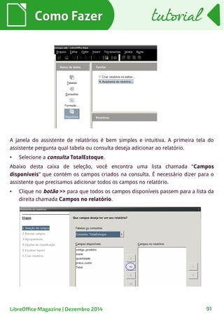 Como FazerComo Fazer
A janela do assistente de relatórios é bem simples e intuitiva. A primeira tela do
assistente pergunta qual tabela ou consulta deseja adicionar ao relatório.
● Selecione a consulta TotalEstoque.
Abaixo desta caixa de seleção, você encontra uma lista chamada “Campos
disponíveis” que contém os campos criados na consulta. É necessário dizer para o
assistente que precisamos adicionar todos os campos no relatório.
● Clique no botão >> para que todos os campos disponíveis passem para a lista da
direita chamada Campos no relatório.
tutorialtutorial
LibreOffice Magazine | Dezembro 2014 91
 