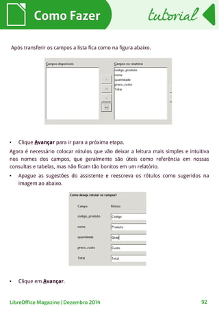 Como FazerComo Fazer
● Clique Avançar para ir para a próxima etapa.
Agora é necessário colocar rótulos que vão deixar a leitura mais simples e intuitiva
nos nomes dos campos, que geralmente são úteis como referência em nossas
consultas e tabelas, mas não ficam tão bonitos em um relatório.
● Apague as sugestões do assistente e reescreva os rótulos como sugeridos na
imagem ao abaixo.
tutorialtutorial
LibreOffice Magazine | Dezembro 2014 92
● Clique em Avançar.
Após transferir os campos a lista fica como na figura abaixo.
 