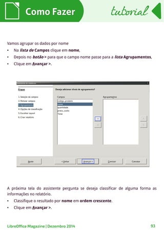 Como FazerComo Fazer
A próxima tela do assistente pergunta se deseja classificar de alguma forma as
informações no relatório.
● Classifique o resultado por nome em ordem crescente.
● Clique em Avançar >.
tutorialtutorial
LibreOffice Magazine | Dezembro 2014 93
Vamos agrupar os dados por nome
● Na lista de Campos clique em nome,
● Depois no botão > para que o campo nome passe para a lista Agrupamentos,
● Clique em Avançar >.
 