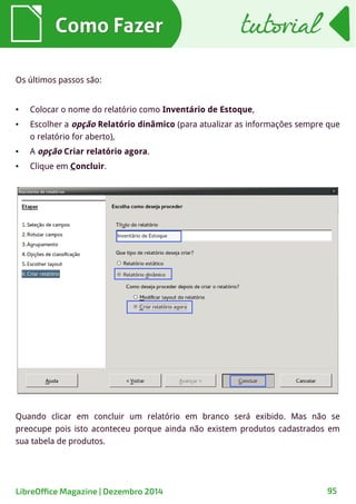 Como FazerComo Fazer
Os últimos passos são:
● Colocar o nome do relatório como Inventário de Estoque,
● Escolher a opção Relatório dinâmico (para atualizar as informações sempre que
o relatório for aberto),
● A opção Criar relatório agora.
● Clique em Concluir.
tutorialtutorial
LibreOffice Magazine | Dezembro 2014 95
Quando clicar em concluir um relatório em branco será exibido. Mas não se
preocupe pois isto aconteceu porque ainda não existem produtos cadastrados em
sua tabela de produtos.
 