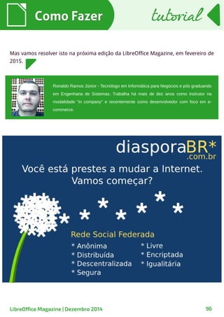 Ronaldo Ramos Júnior - Tecnólogo em Informática para Negócios e pós graduando
em Engenharia de Sistemas. Trabalha há mais de dez anos como instrutor na
modalidade "in company" e recentemente como desenvolvedor com foco em e-
commerce.
Como FazerComo Fazer
Mas vamos resolver isto na próxima edição da LibreOffice Magazine, em fevereiro de
2015.
tutorialtutorial
LibreOffice Magazine | Dezembro 2014 96
 