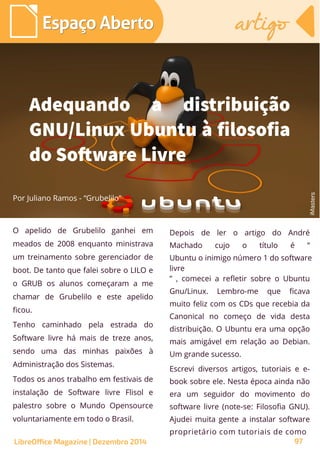 O apelido de Grubelilo ganhei em
meados de 2008 enquanto ministrava
um treinamento sobre gerenciador de
boot. De tanto que falei sobre o LILO e
o GRUB os alunos começaram a me
chamar de Grubelilo e este apelido
ficou.
Tenho caminhado pela estrada do
Software livre há mais de treze anos,
sendo uma das minhas paixões à
Administração dos Sistemas.
Todos os anos trabalho em festivais de
instalação de Software livre Flisol e
palestro sobre o Mundo Opensource
voluntariamente em todo o Brasil.
Por Juliano Ramos - “Grubelilo”
Depois de ler o artigo do André
Machado cujo o título é “
Ubuntu o inimigo número 1 do software
livre
” , comecei a refletir sobre o Ubuntu
Gnu/Linux. Lembro-me que ficava
muito feliz com os CDs que recebia da
Canonical no começo de vida desta
distribuição. O Ubuntu era uma opção
mais amigável em relação ao Debian.
Um grande sucesso.
Escrevi diversos artigos, tutoriais e e-
book sobre ele. Nesta época ainda não
era um seguidor do movimento do
software livre (note-se: Filosofia GNU).
Ajudei muita gente a instalar software
proprietário com tutoriais de como
Adequando a distribuição
GNU/Linux Ubuntu à filosofia
do Software Livre
iMasters
Espaço AbertoEspaço Aberto artigoartigo
LibreOffice Magazine | Dezembro 2014 97
 