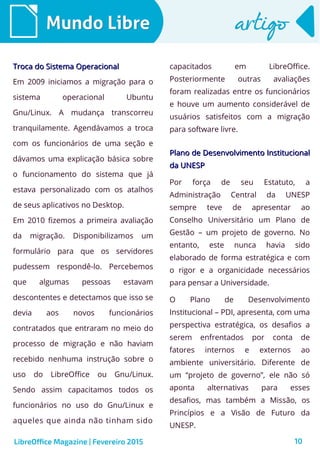 10
Mundo LibreMundo Libre artigoartigo
Troca do Sistema OperacionalTroca do Sistema Operacional
Em 2009 iniciamos a migração para o
sistema operacional Ubuntu
Gnu/Linux. A mudança transcorreu
tranquilamente. Agendávamos a troca
com os funcionários de uma seção e
dávamos uma explicação básica sobre
o funcionamento do sistema que já
estava personalizado com os atalhos
de seus aplicativos no Desktop.
Em 2010 fizemos a primeira avaliação
da migração. Disponibilizamos um
formulário para que os servidores
pudessem respondê-lo. Percebemos
que algumas pessoas estavam
descontentes e detectamos que isso se
devia aos novos funcionários
contratados que entraram no meio do
processo de migração e não haviam
recebido nenhuma instrução sobre o
uso do LibreOffice ou Gnu/Linux.
Sendo assim capacitamos todos os
funcionários no uso do Gnu/Linux e
aqueles que ainda não tinham sido
capacitados em LibreOffice.
Posteriormente outras avaliações
foram realizadas entre os funcionários
e houve um aumento considerável de
usuários satisfeitos com a migração
para software livre.
LibreOffice Magazine | Fevereiro 2015
Plano de Desenvolvimento InstitucionalPlano de Desenvolvimento Institucional
da UNESPda UNESP
Por força de seu Estatuto, a
Administração Central da UNESP
sempre teve de apresentar ao
Conselho Universitário um Plano de
Gestão – um projeto de governo. No
entanto, este nunca havia sido
elaborado de forma estratégica e com
o rigor e a organicidade necessários
para pensar a Universidade.
O Plano de Desenvolvimento
Institucional – PDI, apresenta, com uma
perspectiva estratégica, os desafios a
serem enfrentados por conta de
fatores internos e externos ao
ambiente universitário. Diferente de
um “projeto de governo”, ele não só
aponta alternativas para esses
desafios, mas também a Missão, os
Princípios e a Visão de Futuro da
UNESP.
 
