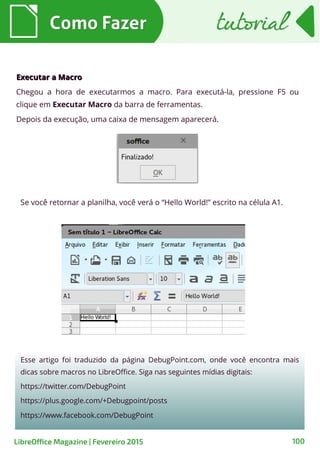 Executar a MacroExecutar a Macro
Chegou a hora de executarmos a macro. Para executá-la, pressione F5 ou
clique em Executar Macro da barra de ferramentas.
Depois da execução, uma caixa de mensagem aparecerá.
Como FazerComo Fazer
100
tutorialtutorial
LibreOffice Magazine | Fevereiro 2015
Se você retornar a planilha, você verá o “Hello World!” escrito na célula A1.
Esse artigo foi traduzido da página DebugPoint.com, onde você encontra mais
dicas sobre macros no LibreOffice. Siga nas seguintes mídias digitais:
https://twitter.com/DebugPoint
https://plus.google.com/+Debugpoint/posts
https://www.facebook.com/DebugPoint
 