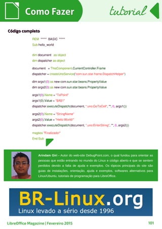 Como FazerComo Fazer
101
tutorialtutorial
LibreOffice Magazine | Fevereiro 2015
Código completoCódigo completo
Arindam Giri - Autor do web-site DebugPoint.com, o qual fundou para orientar as
pessoas que estão entrando no mundo do Linux e código aberto e que se sentem
perdidos devido a falta de ajuda e exemplos. Os tópicos principais do site são
guias de instalações, orientação, ajuda e exemplos, softwares alternativos para
Linux/Ubuntu, tutoriais de programação para LibreOffice.
 