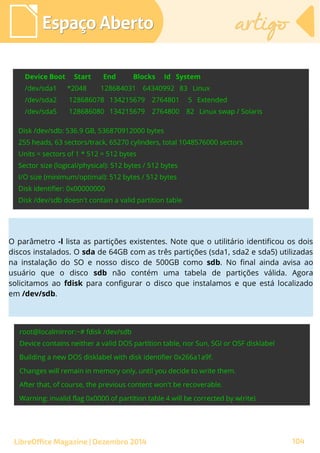 Espaço AbertoEspaço Aberto artigoartigo
LibreOffice Magazine | Dezembro 2014 104
O parâmetro -l lista as partições existentes. Note que o utilitário identificou os dois
discos instalados. O sda de 64GB com as três partições (sda1, sda2 e sda5) utilizadas
na instalação do SO e nosso disco de 500GB como sdb. No final ainda avisa ao
usuário que o disco sdb não contém uma tabela de partições válida. Agora
solicitamos ao fdisk para configurar o disco que instalamos e que está localizado
em /dev/sdb.
 