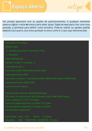 Espaço AbertoEspaço Aberto artigoartigo
LibreOffice Magazine | Fevereiro de 2015 105
Um prompt aparecerá com as opções de particionamento. A qualquer momento
pode-se digitar a tecla m (menu) para obter ajuda. Digite n (new) para criar uma nova
partição, p (primary) para definir como primária. Pode-se utilizar as opções padrão
(default) caso queira uma única partição no disco como é o caso aqui demonstrado.
 
