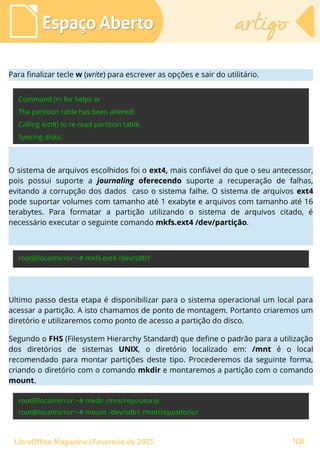 Espaço AbertoEspaço Aberto artigoartigo
LibreOffice Magazine | Fevereiro de 2015 106
Para finalizar tecle w (write) para escrever as opções e sair do utilitário.
O sistema de arquivos escolhidos foi o ext4, mais confiável do que o seu antecessor,
pois possui suporte a journaling oferecendo suporte a recuperação de falhas,
evitando a corrupção dos dados caso o sistema falhe. O sistema de arquivos ext4
pode suportar volumes com tamanho até 1 exabyte e arquivos com tamanho até 16
terabytes. Para formatar a partição utilizando o sistema de arquivos citado, é
necessário executar o seguinte comando mkfs.ext4 /dev/partição.
Ultimo passo desta etapa é disponibilizar para o sistema operacional um local para
acessar a partição. A isto chamamos de ponto de montagem. Portanto criaremos um
diretório e utilizaremos como ponto de acesso a partição do disco.
Segundo o FHS (Filesystem Hierarchy Standard) que define o padrão para a utilização
dos diretórios de sistemas UNIX, o diretório localizado em: /mnt é o local
recomendado para montar partições deste tipo. Procederemos da seguinte forma,
criando o diretório com o comando mkdir e montaremos a partição com o comando
mount.
 