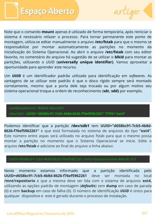 Espaço AbertoEspaço Aberto artigoartigo
LibreOffice Magazine | Fevereiro de 2015 107
Note que o comando mount apenas é utilizado de forma temporária, após reiniciar o
sistema é necessário refazer o processo. Para tornar permanente este ponto de
montagem, utiliza-se editar manualmente o arquivo /etc/fstab para que o mesmo se
responsabilize por montar automaticamente as partições no momento da
inicialização do Sistema Operacional. Ao abrir o arquivo /etc/fstab com seu editor
favorito, no comentário do arquivo há sugestão de se utilizar o blkid para montar as
partições, utilizando o UUID (universally unique identifier). Vamos aproveitar a
oportunidade para aprender este recurso.
Um UUID é um identificador padrão utilizado para identificação em softwares. As
vantagens de se utilizar este padrão é que o disco rígido sempre será montado
corretamente, mesmo que a porta dele seja trocada ou por algum motivo seu
sistema operacional troque a ordem de reconhecimento (sdc, sdd) por exemplo.
Podemos identificar que a partição /dev/sdb1 tem UUID="d658bc91-7cb5-4b8d-
8626-f76ef5962261" e que está formatada no sistema de arquivos do tipo “ext4".
Este número entre aspas será utilizado no arquivo fstab para que o mesmo possa
montar a partição no momento que o Sistema Operacional se inicie. Edite o
arquivo /etc/fstab e adicione ao final do arquivo a linha abaixo:
Neste momento estamos informado que a partição identificada pelo
UUID=d658bc91-7cb5-4b8d-8626-f76ef5962261 deve ser montada no local
/mnt/repositorio e que a mesma deve ser lida com o sistema de arquivos ext4,
utilizando as opções padrão de montagem (defaults) sem dump em caso de parada
(0) e sem backup em caso de falha (0). O número de identificação UUID é único para
qualquer dispositivo e este é gerado durante o processo de instalação.
 