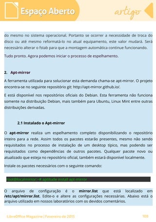 Espaço AbertoEspaço Aberto artigoartigo
LibreOffice Magazine | Fevereiro de 2015 108
do mesmo no sistema operacional. Portanto se ocorrer a necessidade de troca do
disco ou até mesmo reformatá-lo no atual equipamento, este valor mudará. Será
necessário alterar o fstab para que a montagem automática continue funcionando.
Tudo pronto. Agora podemos iniciar o processo de espelhamento.
2. Apt-mirror
A ferramenta utilizada para solucionar esta demanda chama-se apt-mirror. O projeto
encontra-se no seguinte repositório git: http://apt-mirror.github.io/.
E está disponível nos repositórios oficiais do Debian. Esta ferramenta não funciona
somente na distribuição Debian, mais também para Ubuntu, Linux Mint entre outras
distribuições derivadas.
2.1 Instalado o Apt-mirror
O apt-mirror realiza um espelhamento completo disponibilizando o repositório
inteiro para a rede. Assim todos os pacotes estarão presentes, mesmo não sendo
requisitados no processo de instalação de um desktop típico, mas podendo ser
requisitados como dependências de outros pacotes. Qualquer pacote novo ou
atualizado que esteja no repositório oficial, também estará disponível localmente.
Instale os pacotes necessários com o seguinte comando:
O arquivo de configuração é o mirror.list que está localizado em
/etc/apt/mirror.list. Edite-o e altere as configurações necessárias. Abaixo está o
arquivo utilizado em nossos laboratórios com os devidos comentários.
 