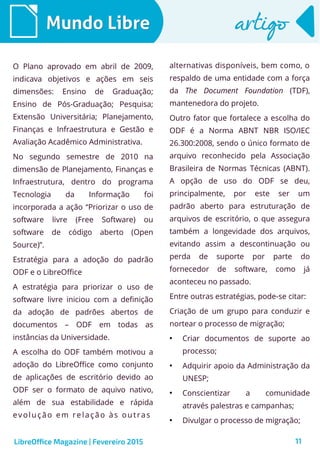 11
Mundo LibreMundo Libre artigoartigo
O Plano aprovado em abril de 2009,
indicava objetivos e ações em seis
dimensões: Ensino de Graduação;
Ensino de Pós-Graduação; Pesquisa;
Extensão Universitária; Planejamento,
Finanças e Infraestrutura e Gestão e
Avaliação Acadêmico Administrativa.
No segundo semestre de 2010 na
dimensão de Planejamento, Finanças e
Infraestrutura, dentro do programa
Tecnologia da Informação foi
incorporada a ação “Priorizar o uso de
software livre (Free Software) ou
software de código aberto (Open
Source)”.
Estratégia para a adoção do padrão
ODF e o LibreOffice
A estratégia para priorizar o uso de
software livre iniciou com a definição
da adoção de padrões abertos de
documentos – ODF em todas as
instâncias da Universidade.
A escolha do ODF também motivou a
adoção do LibreOffice como conjunto
de aplicações de escritório devido ao
ODF ser o formato de aquivo nativo,
além de sua estabilidade e rápida
evolução em relação às outras
alternativas disponíveis, bem como, o
respaldo de uma entidade com a força
da The Document Foundation (TDF),
mantenedora do projeto.
Outro fator que fortalece a escolha do
ODF é a Norma ABNT NBR ISO/IEC
26.300:2008, sendo o único formato de
arquivo reconhecido pela Associação
Brasileira de Normas Técnicas (ABNT).
A opção de uso do ODF se deu,
principalmente, por este ser um
padrão aberto para estruturação de
arquivos de escritório, o que assegura
também a longevidade dos arquivos,
evitando assim a descontinuação ou
perda de suporte por parte do
fornecedor de software, como já
aconteceu no passado.
Entre outras estratégias, pode-se citar:
Criação de um grupo para conduzir e
nortear o processo de migração;
●
Criar documentos de suporte ao
processo;
●
Adquirir apoio da Administração da
UNESP;
●
Conscientizar a comunidade
através palestras e campanhas;
●
Divulgar o processo de migração;
LibreOffice Magazine | Fevereiro 2015
 