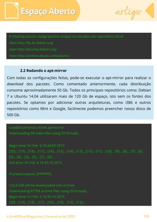 Espaço AbertoEspaço Aberto artigoartigo
LibreOffice Magazine | Fevereiro de 2015 110
2.2 Rodando o apt-mirror
Com todas as configurações feitas, pode-se executar o apt-mirror para realizar o
download dos pacotes. Como comentado anteriormente, cada distribuição
consome aproximadamente 50 Gb. Todos os principais repositórios como: Debian
7 e Ubuntu 14.04 utilizaram mais de 120 Gb de espaço, isto sem os fontes dos
pacotes. Se optamos por adicionar outras arquiteturas, como i386 e outros
repositórios como Mint e Google, facilmente podemos preencher nosso disco de
500 Gb.
 