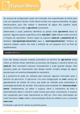 Espaço AbertoEspaço Aberto artigoartigo
LibreOffice Magazine | Fevereiro de 2015 111
No arquivo de configuração usado com exemplo, tem especificadas as linhas para
criar um repositório Ubuntu 14.04, última versão com suporte estendido. Se julgar
desnecessário, para não realizar o download de algum dos espelho, basta
comentar a linha e rodar o apt-mirror novamente.
Observando o script, podemos identificar as pastas onde apt-mirror baixa os
pacotes. Algumas pastas específicas como /etc/skel e /var indicam onde ocorrerá
a limpeza do repositório. Vamos copiar os arquivos clean.sh e postmirror.sh do
diretório /var/spool/apt-mirror/var/ para o /mnt/repositorio/var/. Embora os
arquivos estejam vazios, isto evita a exibição de um pequeno erro ao final do
espelhamento.
root@localmirror:~# cp /var/spool/apt-mirror/var/* /mnt/repositorio/var/
Caso não deseje executar limpeza automática ao término do apt-mirror basta
retirar as últimas linhas referentes ao processo de limpeza e colocá-lo dentro do
clean.sh. Será necessário executar manualmente o script quando desejar. Este
processo pode ser interessante caso deseje manter versões antigas de alguns
pacotes para um eventual downgrade se necessário.
Já o postmirror.sh pode ser utilizado para executar algumas instruções após o
término do apt-mirror. O apt-mirror cria uma configuração no cron, serviço de
agendamento de tarefas do Linux, que pode ser utilizado para automatizar a
atualização periódica do servidor. Este arquivo está localizado em /etc/cron.d/apt-
mirror. Simplesmente, ao editar o arquivo, retire o comentário da linha e
opcionalmente altere o número 4 pelo horário que achar conveniente. O arquivo
vem preparado para rodar diariamente as 4:00 am. Para mais informações do
como funciona o cron, utilize a documentação oficial do utilitário com o comando
man cron.
Finalizado o apt-mirror vamos ao próximo passo.
 