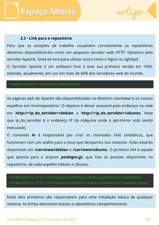 Espaço AbertoEspaço Aberto artigoartigo
LibreOffice Magazine | Fevereiro de 2015 112
2.3 - Link para o repositório
Para que as estações de trabalho visualizem corretamente os repositórios
devemos disponibilizá-los como um pequeno servidor web HTTP. Optamos pelo
servidor Apache. Sinta-se livre para utilizar outro como o Nginx ou lighttpd.
O Servidor Apache é um software livre e teve sua primeira versão em 1995,
estando, atualmente, em uso em mais de 60% dos servidores web do mundo.
As páginas web do Apache são disponibilizadas no diretório /var/www/ e os nossos
espelhos em /mnt/repositorio/. O objetivo é deixar acessível pelo endereço na rede
em http://<ip_do_servidor>/debian e http://<ip_do_servidor>/ubuntu. Note
que ip_do_servidor é o endereço IP da máquina onde o apt-mirror está sendo
executado.
O comando ln é responsável por criar os chamados links simbólicos, que
funcionam com um atalho para o local que desejamos nos conectar. Estes estarão
disponíveis em /var/www/debian e /var/www/ubuntu. O primeiro link é aquele
que aponta para o arquivo packages.gz, que lista os pacotes disponíveis no
repositório, de cada espelho Debian e Ubuntu.
Estes dois primeiros são responsáveis para uma instalação básica de qualquer
sistema. As linhas adicionam acesso a repositórios complementares:
 