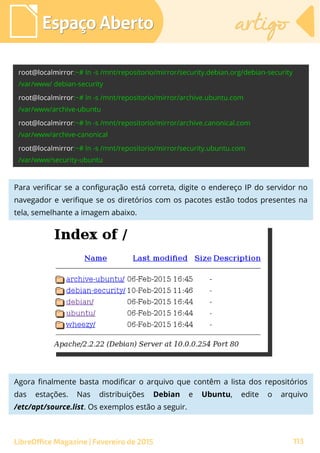 Espaço AbertoEspaço Aberto artigoartigo
LibreOffice Magazine | Fevereiro de 2015 113
Para verificar se a configuração está correta, digite o endereço IP do servidor no
navegador e verifique se os diretórios com os pacotes estão todos presentes na
tela, semelhante a imagem abaixo.
Agora finalmente basta modificar o arquivo que contêm a lista dos repositórios
das estações. Nas distribuições Debian e Ubuntu, edite o arquivo
/etc/apt/source.list. Os exemplos estão a seguir.
 
