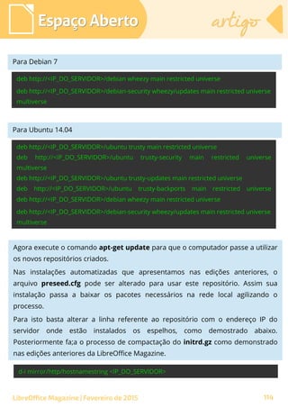 Espaço AbertoEspaço Aberto artigoartigo
LibreOffice Magazine | Fevereiro de 2015 114
Para Debian 7
Para Ubuntu 14.04
Para Debian 7
Agora execute o comando apt-get update para que o computador passe a utilizar
os novos repositórios criados.
Nas instalações automatizadas que apresentamos nas edições anteriores, o
arquivo preseed.cfg pode ser alterado para usar este repositório. Assim sua
instalação passa a baixar os pacotes necessários na rede local agilizando o
processo.
Para isto basta alterar a linha referente ao repositório com o endereço IP do
servidor onde estão instalados os espelhos, como demostrado abaixo.
Posteriormente fa;a o processo de compactação do initrd.gz como demonstrado
nas edições anteriores da LibreOffice Magazine.
 