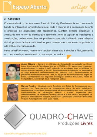Espaço AbertoEspaço Aberto artigoartigo
LibreOffice Magazine | Fevereiro de 2015 115
3. Conclusão
Como conclusão, criar um mirror local diminui significativamente no consumo de
banda de internet na infraestrutura local, onde o recurso só é consumido durante
o processo de atualização dos repositórios. Mantém sempre disponível e
atualizado um mirror da distribuição escolhida, além de agilizar as instalações e
atualizações, podendo resolver até problemas pontuais. Utilizando uma máquina
virtual, pode-se deslocar este servidor para resolver casos onde os computadores
não estão conectados a rede.
Pelos benefícios vistos, manter um servidor desse tipo é simples e fácil, pensando
no consumo de processamento e banda que necessitam.
Marcos Teixeira - Graduado como Tecnólogo em Redes de Computadores, pós-
graduado em Gerenciamento de equipamentos ativos de rede, trabalhando
principalmente no ambiente de servidores e infraestrutura GNU/Linux. Atua no Centro
Latino-americano de Tecnologias Abertas - Celtab, responsável pelo
acompanhamento de infraestrutura computacional e auxílio técnico aos projetos de
pesquisa. Entusiasta em Robótica, Automação, Computação Científica e Possantes
Veículos Autopropulsores sobre Duas Rodas.
Jônios Máximo - Bacharel em Ciências da Computação, pesquisador no Centro
Latino Americano de Tecnologias Abertas – CELTAB - PTI. Membro dos grupos de:
desenvolvimento do projeto JoinOS; aplicação de tecnologias livres no ambiente de
monitoramento e segurança do PTI; desenvolvimento da aplicação de mensageiria
da Itaipu Binacional; desenvolvimento do Owncloud “Fork”; desenvolvimento da
plataforma de indicadores sociais – PIS, da equipe de desenvolvimento da engine de
busca. Conhecimentos nas seguintes tecnologias: Sistemas GNU/Linux, Redes de
Computadores, Shell Script, Java, Postgresql, Debian.
 