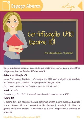 Este é o primeiro artigo de uma série que pretendo escrever para a LibreOffice
Magazine sobre certificação LPIC-1 exame 101.
Sobre a certificação LPI
Linux Professional Institute – LPI, surgiu em 1999 com o objetivo de certificar
profissionais para trabalhar com qualquer distribuição Linux.
Ela contem 3 níveis de certificação: LPIC-1, LPIC-2 e LPIC-3.
Nível 1 – LPIC-1
Para obter o nível LPIC-1 é necessário realizar dois exames (101 e 102).
Exame 101
O exame 101, que abordaremos em próximos artigos, é uma avaliação baseada
em 4 tópicos. São eles: Arquitetura de sistema | Instalação do Linux e
gerenciamento de pacotes | Comandos Gnu e Unix | Dispositivos e sistemas de
arquivos.
Por Juliano Ramos - “Grubelilo”
Espaço AbertoEspaço Aberto
116
artigoartigo
LibreOffice Magazine | Fevereiro de 2015
 