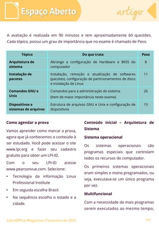 A avaliação é realizada em 90 minutos e tem aproximadamente 60 questões.
Cada tópico, possui um grau de importância que no exame é chamado de Peso.
Espaço AbertoEspaço Aberto artigoartigo
LibreOffice Magazine | Fevereiro de 2015 117
Tópico Do que trata Peso
Arquitetura de
sistema
Abrange a configuração de Hardware e BIOS do
computador
8
Instalação de
pacotes
Instalação, remoção e atualização de softwares
(pacotes), configuração de particionamentos de disco
e instalação de Linux
11
Comandos GNU e
Unix
Comandos para a administração do sistema
(Item de maior importância neste exame)
26
Dispositivos e
sistemas de arquivos
Estrutura de arquivos GNU e Unix e configuração de
dispositivos
15
Como agendar a prova
Vamos aprender como marcar a prova,
agora que já conhecemos o conteúdo à
ser estudado. Você pode acessar o site
www.lpi.org e fazer seu cadastro
gratuito para obter um LPI-ID.
Com o seu LPI-ID acesse
www.pearsonvue.com. Selecione:
●
Tecnologia da informação Linux
Professional Institute
●
Em seguida escolha Brasil.
●
Na sequência escolha o estado e a
cidade.
Conteúdo inicial – Arquitetura de
Sistema
Sistema operacional
Os sistemas operacionais são
programas especiais que controlam
todos os recursos do computador.
Os primeiros sistemas operacionais
eram simples e mono programados, ou
seja, executava-se um único programa
por vez.
Multifuncional
Com a necessidade de mais programas
serem executados ao mesmo tempo,
 