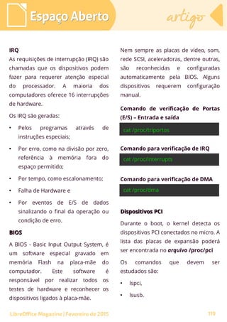 Espaço AbertoEspaço Aberto artigoartigo
LibreOffice Magazine | Fevereiro de 2015 119
IRQ
As requisições de interrupção (IRQ) são
chamadas que os dispositivos podem
fazer para requerer atenção especial
do processador. A maioria dos
computadores oferece 16 interrupções
de hardware.
Os IRQ são geradas:
●
Pelos programas através de
instruções especiais;
●
Por erro, como na divisão por zero,
referência à memória fora do
espaço permitido;
●
Por tempo, como escalonamento;
●
Falha de Hardware e
●
Por eventos de E/S de dados
sinalizando o final da operação ou
condição de erro.
BIOSBIOS
A BIOS - Basic Input Output System, é
um software especial gravado em
memória Flash na placa-mãe do
computador. Este software é
responsável por realizar todos os
testes de hardware e reconhecer os
dispositivos ligados à placa-mãe.
Nem sempre as placas de vídeo, som,
rede SCSI, aceleradoras, dentre outras,
são reconhecidas e configuradas
automaticamente pela BIOS. Alguns
dispositivos requerem configuração
manual.
Comando de verificação de Portas
(E/S) – Entrada e saída
Comando para verificação de IRQ
Comando para verificação de DMA
Dispositivos PCIDispositivos PCI
Durante o boot, o kernel detecta os
dispositivos PCI conectados no micro. A
lista das placas de expansão poderá
ser encontrada no arquivo /proc/pci
Os comandos que devem ser
estudados são:
●
lspci,
●
lsusb.
 