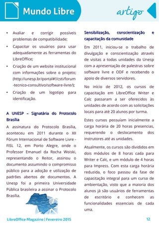 12
Mundo LibreMundo Libre artigoartigo
●
Avaliar e corrigir possíveis
problemas de compatibilidade;
●
Capacitar os usuários para usar
adequadamente as ferramentas do
LibreOffice;
●
Criação de um website institucional
com informações sobre o projeto;
(http://unesp.br/portal#!/csti/forum
-tecnico-consultivo/software-livre/);
●
Criação de um logotipo para
identificação.
A UNESP – Signatária do ProtocoloA UNESP – Signatária do Protocolo
BrasíliaBrasília
A assinatura do Protocolo Brasília,
aconteceu em 2011 durante o XII
Fórum Internacional de Software Livre -
FISL 12, em Porto Alegre, onde o
Professor Emanuel da Rocha Woiski,
representando o Reitor, assinou o
documento assumindo o compromisso
público para a adoção e utilização de
padrões abertos de documentos. A
Unesp foi a primeira Universidade
Pública brasileira a assinar o Protocolo
Brasília.
Sensibilização, conscientização eSensibilização, conscientização e
capacitação da comunidadecapacitação da comunidade
Em 2011, iniciou-se o trabalho de
divulgação e conscientização através
de visitas a todas unidades da Unesp
com a apresentação de palestras sobre
software livre e ODF e recebendo o
apoio de diversos servidores.
No início de 2012, os cursos de
capacitação em LibreOffice Writer e
Calc passaram a ser oferecidos às
unidades de acordo com as solicitações
locais para até 20 alunos por turma.
Estes cursos possuíam inicialmente a
carga horária de 20 horas presencias,
requerendo o deslocamento dos
instrutores até as unidades.
Atualmente, os cursos são divididos em
dois módulos de 8 horas cada para
Writer e Calc, e um módulo de 4 horas
para Impress. Com esta carga horária
reduzida, o foco passou da fase de
capacitação integral para um curso de
ambientação, visto que a maioria dos
alunos já são usuários de ferramentas
de escritório e conhecem as
funcionalidades essenciais de cada
uma.
LibreOffice Magazine | Fevereiro 2015
 
