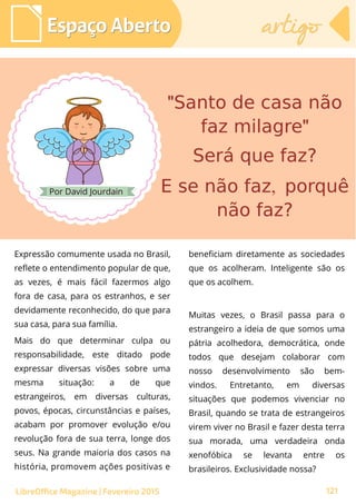 Por David Jourdain
Espaço AbertoEspaço Aberto
LibreOffice Magazine | Fevereiro 2015 121
artigoartigo
Expressão comumente usada no Brasil,
reflete o entendimento popular de que,
as vezes, é mais fácil fazermos algo
fora de casa, para os estranhos, e ser
devidamente reconhecido, do que para
sua casa, para sua família.
Mais do que determinar culpa ou
responsabilidade, este ditado pode
expressar diversas visões sobre uma
mesma situação: a de que
estrangeiros, em diversas culturas,
povos, épocas, circunstâncias e países,
acabam por promover evolução e/ou
revolução fora de sua terra, longe dos
seus. Na grande maioria dos casos na
história, promovem ações positivas e
beneficiam diretamente as sociedades
que os acolheram. Inteligente são os
que os acolhem.
Muitas vezes, o Brasil passa para o
estrangeiro a ideia de que somos uma
pátria acolhedora, democrática, onde
todos que desejam colaborar com
nosso desenvolvimento são bem-
vindos. Entretanto, em diversas
situações que podemos vivenciar no
Brasil, quando se trata de estrangeiros
virem viver no Brasil e fazer desta terra
sua morada, uma verdadeira onda
xenofóbica se levanta entre os
brasileiros. Exclusividade nossa?
 