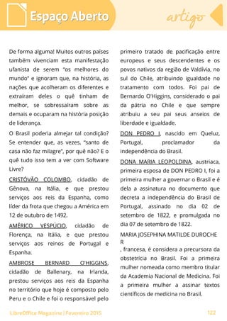 De forma alguma! Muitos outros países
também vivenciam esta manifestação
ufanista de serem “os melhores do
mundo” e ignoram que, na história, as
nações que acolheram os diferentes e
extraíram deles o quê tinham de
melhor, se sobressaíram sobre as
demais e ocuparam na história posição
de liderança.
O Brasil poderia almejar tal condição?
Se entender que, as vezes, “santo de
casa não faz milagre”, por quê não? E o
quê tudo isso tem a ver com Software
Livre?
CRISTÓVÃO COLOMBO, cidadão de
Gênova, na Itália, e que prestou
serviços aos reis da Espanha, como
líder da frota que chegou a América em
12 de outubro de 1492.
AMÉRICO VESPÚCIO, cidadão de
Florença, na Itália, e que prestou
serviços aos reinos de Portugal e
Espanha.
AMBROSE BERNARD O'HIGGINS,
cidadão de Ballenary, na Irlanda,
prestou serviços aos reis da Espanha
no território que hoje é composto pelo
Peru e o Chile e foi o responsável pelo
primeiro tratado de pacificação entre
europeus e seus descendentes e os
povos nativos da região de Valdívia, no
sul do Chile, atribuindo igualdade no
tratamento com todos. Foi pai de
Bernardo O'Higgins, considerado o pai
da pátria no Chile e que sempre
atribuiu a seu pai seus anseios de
liberdade e igualdade.
DON PEDRO I, nascido em Queluz,
Portugal, proclamador da
independência do Brasil.
DONA MARIA LEOPOLDINA, austriaca,
primeira esposa de DON PEDRO I, foi a
primeira mulher a governar o Brasil e é
dela a assinatura no documento que
decreta a independência do Brasil de
Portugal, assinado no dia 02 de
setembro de 1822, e promulgada no
dia 07 de setembro de 1822.
MARIA JOSEPHINA MATILDE DUROCHE
R
, francesa, é considera a precursora da
obstetrícia no Brasil. Foi a primeira
mulher nomeada como membro titular
da Academia Nacional de Medicina. Foi
a primeira mulher a assinar textos
científicos de medicina no Brasil.
Espaço AbertoEspaço Aberto artigoartigo
122LibreOffice Magazine | Fevereiro 2015
 