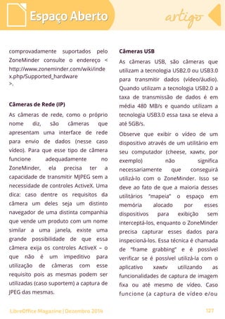 comprovadamente suportados pelo
ZoneMinder consulte o endereço <
http://www.zoneminder.com/wiki/inde
x.php/Supported_hardware
>.
Câmeras de Rede (IP)
As câmeras de rede, como o próprio
nome diz, são câmeras que
apresentam uma interface de rede
para envio de dados (nesse caso
vídeo). Para que esse tipo de câmera
funcione adequadamente no
ZoneMinder, ela precisa ter a
capacidade de transmitir MJPEG sem a
necessidade de controles ActiveX. Uma
dica: caso dentre os requisitos da
câmera um deles seja um distinto
navegador de uma distinta companhia
que vende um produto com um nome
similar a uma janela, existe uma
grande possibilidade de que essa
câmera exija os controles ActiveX – o
que não é um impeditivo para
utilização de câmeras com esse
requisito pois as mesmas podem ser
utilizadas (caso suportem) a captura de
JPEG das mesmas.
Câmeras USB
As câmeras USB, são câmeras que
utilizam a tecnologia USB2.0 ou USB3.0
para transmitir dados (vídeo/áudio).
Quando utilizam a tecnologia USB2.0 a
taxa de transmissão de dados é em
média 480 MB/s e quando utilizam a
tecnologia USB3.0 essa taxa se eleva a
até 5GB/s.
Observe que exibir o vídeo de um
dispositivo através de um utilitário em
seu computador (cheese, xawtv, por
exemplo) não significa
necessariamente que conseguirá
utilizá-lo com o ZoneMinder. Isso se
deve ao fato de que a maioria desses
utilitários “mapeia” o espaço em
memória alocado por esses
dispositivos para exibição sem
interceptá-los, enquanto o ZoneMinder
precisa capturar esses dados para
inspecioná-los. Essa técnica é chamada
de “frame grabbing” e é possível
verificar se é possível utilizá-la com o
aplicativo xawtv utilizando as
funcionalidades de captura de imagem
fixa ou até mesmo de vídeo. Caso
funcione (a captura de vídeo e/ou
Espaço AbertoEspaço Aberto artigoartigo
LibreOffice Magazine | Dezembro 2014 127
 