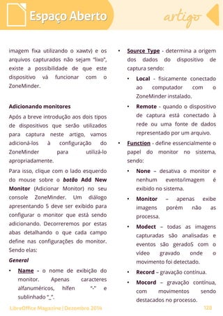 imagem fixa utilizando o xawtv) e os
arquivos capturados não sejam “lixo”,
existe a possibilidade de que este
dispositivo vá funcionar com o
ZoneMinder.
Adicionando monitores
Após a breve introdução aos dois tipos
de dispositivos que serão utilizados
para captura neste artigo, vamos
adicioná-los à configuração do
ZoneMinder para utilizá-lo
apropriadamente.
Para isso, clique com o lado esquerdo
do mouse sobre o botão Add New
Monitor (Adicionar Monitor) no seu
console ZoneMinder. Um diálogo
apresentando 5 deve ser exibido para
configurar o monitor que está sendo
adicionando. Decorreremos por estas
abas detalhando o que cada campo
define nas configurações do monitor.
Sendo elas:
General
●
Name - o nome de exibição do
monitor. Apenas caracteres
alfanuméricos, hífen “-” e
sublinhado “_”.
●
Source Type - determina a origem
dos dados do dispositivo de
captura sendo:
●
Local - fisicamente conectado
ao computador com o
ZoneMinder instalado.
●
Remote - quando o dispositivo
de captura está conectado à
rede ou uma fonte de dados
representado por um arquivo.
●
Function - define essencialmente o
papel do monitor no sistema,
sendo:
●
None – desativa o monitor e
nenhum evento/imagem é
exibido no sistema.
●
Monitor – apenas exibe
imagens porém não as
processa.
●
Modect – todas as imagens
capturadas são analisadas e
eventos são geradoS com o
vídeo gravado onde o
movimento foi detectado.
●
Record – gravação contínua.
●
Mocord – gravação contínua,
com movimentos sendo
destacados no processo.
Espaço AbertoEspaço Aberto artigoartigo
LibreOffice Magazine | Dezembro 2014 128
 
