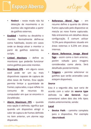 ●
Nodect – neste modo não há
detecção de movimento e os
eventos são registrados a partir
de gatilhos externos.
●
Enabled – habilita ou desabilita o
monitor. Normalmente define-se
como habilitado, exceto em casos
onde se deseja ativar o monitor a
partir de gatilhos externos ou
scripts.
●
Linked Monitors – define os
monitores que poderão funcionar
como gatilhos para este monitor.
●
Maximum FPS – em alguns casos
você pode ter um ou mais
dispositivos capazes de captura de
altas taxas de frames. Essa opção
permite limitar a quantidade de
frames capturados, o que reflete no
consumo de recursos do
computador em que se encontra o
ZoneMinder.
●
Alarm Maximum FPS – quando
esta opção é definida, significa que
quando um dispositivo atingir o
valor de captura de frames definido
no item anterior, um alarme seja
disparado.
●
Reference Blend %ge – em
resumo define o quanto do último
frame capturado pelo dispositivo se
mescla ao novo frame capturado.
Não entraremos em detalhes dessa
configuração. É comum utilizar
12.5% para dispositivos situado em
áreas externas e 6.25% em áreas
internas.
●
Alarm Reference Image Blend
%ge – assim como o item anterior,
porém voltado para imagens
consideradas como alerta. Será
detalhado posteriormente.
●
Triggers – permite selecionar os
gatilhos que serão acionados caso
estejam disponíveis.
Source
Esta é a segunda aba, que varia de
acordo com o valor de source type
definido na aba General. Aqui
comentarei sobre dois dos três tipos
citados anteriormente, sendo:
Local
●
Device Path - caminho completo
para o dispositivo. Por exemplo
/dev/video0.
Espaço AbertoEspaço Aberto artigoartigo
LibreOffice Magazine | Dezembro 2014 129
 