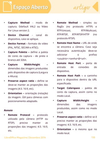 ●
Capture Method - modo de
captura. Ddefault V4L2 ou Vídeo
For Linux version 2.
●
Device Channel - canal do
dispositivo, caso se aplique.
●
Device Format - formato do vídeo
(PAL, NTSC, SECAM e ATSC).
●
Capture Palette – define a paleta
de cores da captura - de preto e
branco até 32bit.
●
Capture Width/Height –
dimensões das imagens produzidas
pelo dispositivo de captura (Largura
e Altura).
●
Preserve aspect ratio – define se
deve-se manter as proporções das
imagens (4:3. 16:9, etc).
●
Orientation – orientação (rotação)
da imagem. Útil para câmeras com
posicionamento adaptado.
Remote
●
Remote Protocol – protocolo
utilizado pela câmera (HTTP ou
RTSP). preciso manter as
proporções das imagens: 4:3. 16:9,
etc.
●
Remote Method - simples ou
RegEx (no protocolo HTTP) e
RTP/Unicast, RTP/Multicast,
RTP/RTSP, RTP/RTSP/HTTP (no
protocolo RTSP).
●
Remote Host Name – URL de onde
se encontra a câmera. Caso seja
necessária autenticação deve-se
adicionar o prefixo
<usuário>:<senha>@<url>.
●
Remote Host Port – porta de
entrada de conexões do
dispositivo.
●
Remote Host Path – o caminho
para o dispositivo dentro da URL
especificada.
●
Target Colorspace - paleta de
cores da captura, assim como no
modo Local.
●
Capture Width/Height –
dimensões das imagens
produzidas, assim como no modo
Local.
●
Preserve aspect ratio – define se é
preciso manter as proporções das
imagens: 4:3. 16:9, etc.
●
Orientation – o mesmo que no
modo local.
Espaço AbertoEspaço Aberto artigoartigo
LibreOffice Magazine | Dezembro 2014 130
 