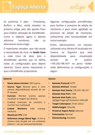As próximas 3 abas - Timestamp,
Buffers, e Misc, serão tratadas no
próximo artigo, pois são ajustes finos
para melhor utilização do ZoneMinder.
Como o objetivo agora é apenas
adicionar monitores, não os
descreverei neste artigo.
É importante ressaltar, que não existe
a necessidade de clicar no botão Save
a cada troca de abas, pois o
ZoneMinder permite que se defina
todas as configurações para depois
salvá-las. Outro ponto importante é
que o ZoneMinder já apresenta
Algumas configurações pré-definidas
para facilitar o processo de adição de
monitores e para maior agilidade no
processo de adição de monitores,
utilizaremos esta funcionalidade em
nosso exemplo.
Enfim, adicionaremos um monitor
utilizando uma câmera IP localizada em
Cuenca na Espanha que está
disponibilizada para visualização
através do IP publico
<195.235.198.107> na porta <3346>
onde definiremos as configurações a
seguir:
Espaço AbertoEspaço Aberto artigoartigo
LibreOffice Magazine | Dezembro 2014 131
General Source
●
Nome desse monitor: ZM-Cuenca
●
Source Type: Remote (pois é uma
câmera disponibilizada através de um
IP remoto)
●
Funcion: Monitor (vamos apenas
visualizar a imagem da câmera)
●
Enabled: (marcado, do contrário o
monitor fica inutilizável)
●
Linked Monitors: (não marque
nenhum)
●
Maximum FPS: 5.00
●
Reference Image Blend %ge: 12.5% (a
câmera está situada em um ambiente
externo – na rua mais precisamente)
●
Remote Protocol: HTTP
●
Remote Method: Simple
●
Remote Host Name: 195.235.198.107
●
Remote Host Port: 3346
●
Remote Host Path: /axis-
cgi/jpg/image.cgi?resolution=320x240
●
Target Colorspace: 24 bit colour;
●
Width/Height: 320x240
●
Preserve Aspect Ratio: [desma]
●
Orientation: Normal
●
Deinterlacing: Disabled
 