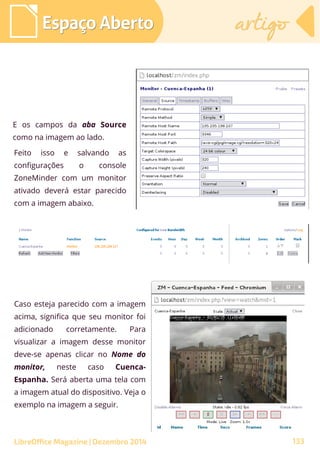 E os campos da aba Source
como na imagem ao lado.
Feito isso e salvando as
configurações o console
ZoneMinder com um monitor
ativado deverá estar parecido
com a imagem abaixo.
Espaço AbertoEspaço Aberto artigoartigo
LibreOffice Magazine | Dezembro 2014 133
Caso esteja parecido com a imagem
acima, significa que seu monitor foi
adicionado corretamente. Para
visualizar a imagem desse monitor
deve-se apenas clicar no Nome do
monitor, neste caso Cuenca-
Espanha. Será aberta uma tela com
a imagem atual do dispositivo. Veja o
exemplo na imagem a seguir.
 