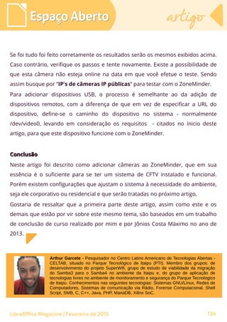 Espaço AbertoEspaço Aberto artigoartigo
LibreOffice Magazine | Fevereiro de 2015 134
Se foi tudo foi feito corretamente os resultados serão os mesmos exibidos acima.
Caso contrário, verifique os passos e tente novamente. Existe a possibilidade de
que esta câmera não esteja online na data em que você efetue o teste. Sendo
assim busque por “IP's de câmeras IP públicas” para testar com o ZoneMinder.
Para adicionar dispositivos USB, o processo é semelhante ao da adição de
dispositivos remotos, com a diferença de que em vez de especificar a URL do
dispositivo, define-se o caminho do dispositivo no sistema - normalmente
/dev/video0, levando em consideração os requisitos - citados no ínicio deste
artigo, para que este dispositivo funcione com o ZoneMinder.
ConclusãoConclusão
Neste artigo foi descrito como adicionar câmeras ao ZoneMinder, que em sua
essência é o suficiente para se ter um sistema de CFTV instalado e funcional.
Porém existem configurações que ajustam o sistema à necessidade do ambiente,
seja ele corporativo ou residencial e que serão tratadas no próximo artigo,
Gostaria de ressaltar que a primeira parte deste artigo, assim como este e os
demais que estão por vir sobre este mesmo tema, são baseados em um trabalho
de conclusão de curso realizado por mim e por Jônios Costa Máximo no ano de
2013.
Arthur Garcete - Pesquisador no Centro Latino Americano de Tecnologias Abertas -
CELTAB, situado no Parque Tecnológico de Itaipu (PTI). Membro dos grupos: de
desenvolvimento do projeto SuperWifi, grupo de estudo de viabilidade da migração
do Samba3 para o Samba4 no ambiente da Itaipu e, do grupo de aplicação de
tecnologias livres no ambiente de monitoramento e segurança do Parque Tecnologico
de Itaipu. Conhecimentos nas seguintes tecnologias: Sistemas GNU/Linux, Redes de
Computadores, Sistemas de comunicação via Rádio, Forense Computacional, Shell
Script, SMB, C, C++, Java, PHP, MariaDB, Xilinx SoC.
 