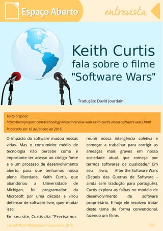 Tradução: David Jourdain
Espaço AbertoEspaço Aberto
LibreOffice Magazine | Fevereiro 2015 135
entrevistaentrevista
Texto original:
http://theoryreport.com/technology/linux/interview-with-keith-curtis-about-software-wars.html
Publicado em 15 de janeiro de 2015
reunir nossa inteligência coletiva e
começar a trabalhar para corrigir as
ameaças mais graves em nossa
sociedade atual, que começa por
termos softwares de qualidade.” Em
seu livro, After the Software Wars
(Depois das Guerras de Software -
ainda sem tradução para português),
Curtis explora as falhas no modelo de
desenvolvimento de software
proprietário. E hoje ele resolveu tratar
deste tema de forma convencional,
fazendo um filme.
O impacto do software mudou nossas
vidas. Mas o consumidor médio de
tecnologia não percebe como é
importante ter acesso ao código fonte
e a um processo de desenvolvimento
aberto, para que tenhamos nossa
plena liberdade. Keith Curtis, que
abandonou a Universidade de
Michigan, foi programador da
Microsoft por uma década e virou
defensor de software livre, quer mudar
isso.
Em seu site, Curtis diz: “Precisamos
 